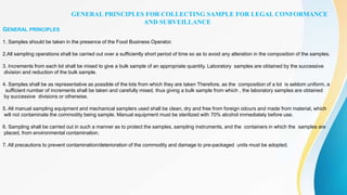 GENERAL PRINCIPLES FOR COLLECTING SAMPLE FOR LEGAL CONFORMANCE
AND SURVEILLANCE
GENERAL PRINCIPLES
1. Samples should be taken in the presence of the Food Business Operator.
2.All sampling operations shall be carried out over a sufficiently short period of time so as to avoid any alteration in the composition of the samples.
3. Increments from each lot shall be mixed to give a bulk sample of an appropriate quantity. Laboratory samples are obtained by the successive
division and reduction of the bulk sample.
4. Samples shall be as representative as possible of the lots from which they are taken Therefore, as the composition of a lot is seldom uniform, a
sufficient number of increments shall be taken and carefully mixed, thus giving a bulk sample from which , the laboratory samples are obtained
by successive divisions or otherwise.
5. All manual sampling equipment and mechanical samplers used shall be clean, dry and free from foreign odours and made from material, which
will not contaminate the commodity being sample. Manual equipment must be sterilized with 70% alcohol immediately before use.
6. Sampling shall be carried out in such a manner as to protect the samples, sampling instruments, and the containers in which the samples are
placed, from environmental contamination.
7. All precautions to prevent contamination/deterioration of the commodity and damage to pre-packaged units must be adopted.
 