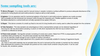 Some sampling tools are:
1) Stirrer (Plunger) : It is a device used for manual mixing in vessels.t contains a surface sufficient to produce adequate disturbance of the
products for mixing liquids and semi-solid products in large as well as small vessels.
2) Agitator: It is an apparatus used for mechanical agitation of the liquid or semi-solid products. Agitators are mostly provided
with a propeller and are introduced into transport, tanks through the inspection port. Paddles agitators consist of usually
flat blades attached to a vertical shaft and normally operated at low speed (100-rpm).
3) Dipper : This device consists of a small cup fixed to one end of a long handle and is mainly used to collect the sample from the container.
4) Tube Samplers : The tube samplers are advantageous in that a representative sample can be obtained regardless of
how long the milk has stood before sampling. A column of milk which represents the milk from top to bottom of the
container is collected as sample.
5) Piston-tube sampler : Syringe-like sampler consisting of a body and a piston. Made from PTFE or polypropylene (PP) with
a stainless-steel connecting rod. The piston-tube sampler has three different uses:
(i) it can be used like a large syringe to suck in liquids of medium viscosity;or
(ii) it can be transformed by a slight adjustment into a pipette which is especially suitable for drawing of aggressive liquids
foodstuffs; or
(iii) thick or semi-solid materials may be sampled when the end is removed and the sampler is inserted into the material.
After withdrawal the contents of the sampler are pushed out into a wide mouth container using the piston. It can be used
for liquids, oils, emulsions, pastes.
 