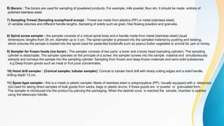 6) Borers : The borers are used for sampling of powdered products. For example, milk powder, flour etc. It should be made entirely of
polished stainless steel.
7) Sampling Trowel (Sampling scoop/hand scoop) : Trowel are made from plastics (PP) or metal (stainless steel),
of variable volumes and different handle lengths. Sampling of solids such as grain, free flowing powders and granules.
8) Spiral screw sampler : the sampler consists of a robust spiral body and a handle made from metal (stainless steel).Usual
dimensions: lengths from 35 cm, diameter up to 3 cm. The spiral sampler is pressed into the sampled material by pushing and twisting,
which ensures the sample is loaded into the spiral.Used for paste-like foodstuffs such as peanut butter vegetable or animal fat, jam or honey.
9) Sampler for frozen foods (ice borer) : The sampler consists of two parts: a borer and a borer head (sampling cylinder). The sampling
cylinder is detachable. The sampler operates on the principle of a screw: the sampler screws into the sample material and simultaneously
extracts and conveys the sample into the sampling cylinder. Sampling from frozen and deep-frozen materials and semi-solid substances
e.g Deep-frozen goods such as meat or fruit juice concentrates.
10) Hand drill sampler : (Conical sampler, tubular sampler): Conical or tubular hand drill with sharp cutting edges and a solid handle,
drilling depth 13 cm.
11) Spear-type sampler : this is a metal or plastic sampler. Made of stainless steel or polypropylene (PP). Usually equipped with a telescopic
rod.Used for taking direct samples of bulk goods from sacks, bags or plastic drums, if these goods are in powder or granulated form.
The sampler is introduced into the product by piercing the packaging. When the desired zone is reached the sample, chamber is opened
using the telescopic handle.
 