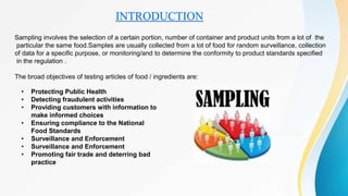 INTRODUCTION
Sampling involves the selection of a certain portion, number of container and product units from a lot of the
particular the same food.Samples are usually collected from a lot of food for random surveillance, collection
of data for a specific purpose, or monitoring/and to determine the conformity to product standards specified
in the regulation .
The broad objectives of testing articles of food / ingredients are:
• Protecting Public Health
• Detecting fraudulent activities
• Providing customers with information to
make informed choices
• Ensuring compliance to the National
Food Standards
• Surveillance and Enforcement
• Surveillance and Enforcement
• Promoting fair trade and deterring bad
practice
 