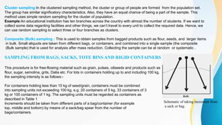 Cluster sampling:In the clustered sampling method, the cluster or group of people are formed from the population set.
The group has similar significatory characteristics. Also, they have an equal chance of being a part of the sample. This
method uses simple random sampling for the cluster of population.
Example:An educational institution has ten branches across the country with almost the number of students. If we want to
collect some data regarding facilities and other things, we can’t travel to every unit to collect the required data. Hence, we
can use random sampling to select three or four branches as clusters.
Composite (Bulk) sampling : This is used to obtain samples from bagged products such as flour, seeds, and larger items
in bulk. Small aliquots are taken from different bags, or containers, and combined into a single sample (the composite
(Bulk sample) that is used for analysis after mass reduction. Collecting the sample can be at random or systematic .
SAMPLING FROM BAGS, SACKS, TOTE BINS AND RIGID CONTAINERS
This procedure is for free-flowing material such as grain, pulses, oilseeds and products such as
flour, sugar, semolina, grits, Dalia etc. For lots in containers holding up to and including 100 kg,
the sampling intensity is as follows:-
For containers holding less than 15 kg of seed/grain, containers must be combined
into sampling units not exceeding 100 kg, e.g. 20 containers of 5 kg, 33 containers of 3
kg or 100 containers of 1 kg. The sampling units must be regarded as containers as
described in Table 1
Increments should be taken from different parts of a bag/container (for example
top, middle and bottom) by means of a sack/bag spear from the number of
bags/containers.
Schematic of taking increment from
a sack or bag.
 