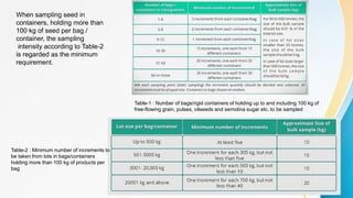 When sampling seed in
containers, holding more than
100 kg of seed per bag /
container, the sampling
intensity according to Table-2
is regarded as the minimum
requirement.
Table-1 : Number of bags/rigid containers of holding up to and including 100 kg of
free-flowing grain, pulses, oilseeds and semolina sugar etc. to be sampled
Table-2 : Minimum number of increments to
be taken from lots in bags/containers
holding more than 100 kg of products per
bag
 