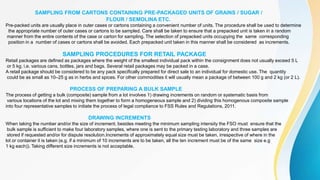 SAMPLING FROM CARTONS CONTAINING PRE-PACKAGED UNITS OF GRAINS / SUGAR /
FLOUR / SEMOLINA ETC.
Pre-packed units are usually place in outer cases or cartons containing a convenient number of units. The procedure shall be used to determine
the appropriate number of outer cases or cartons to be sampled. Care shall be taken to ensure that a prepacked unit is taken in a random
manner from the entire contents of the case or carton for sampling. The selection of prepacked units occupying the same corresponding
position in a number of cases or cartons shall be avoided. Each prepacked unit taken in this manner shall be considered as increments.
SAMPLING PROCEDURES FOR RETAIL PACKAGE
Retail packages are defined as packages where the weight of the smallest individual pack within the consignment does not usually exceed 5 L
or 5 kg, i.e. various cans, bottles, jars and bags. Several retail packages may be packed in a case.
A retail package should be considered to be any pack specifically prepared for direct sale to an individual for domestic use. The quantity
could be as small as 10–25 g as in herbs and spices. For other commodities it will usually mean a package of between 100 g and 2 kg (or 2 L).
PROCESS OF PREPARING A BULK SAMPLE
The process of getting a bulk (composite) sample from a lot involves 1) drawing increments on random or systematic basis from
various locations of the lot and mixing them together to form a homogeneous sample and 2) dividing this homogenous composite sample
into four representative samples to initiate the process of legal compliance to FSS Rules and Regulations, 2011.
DRAWING INCREMENTS
When taking the number and/or the size of increment, besides meeting the minimum sampling intensity the FSO must ensure that the
bulk sample is sufficient to make four laboratory samples, where one is sent to the primary testing laboratory and three samples are
stored if requested and/or for dispute resolution.Increments of approximately equal size must be taken, irrespective of where in the
lot or container it is taken (e.g. if a minimum of 10 increments are to be taken, all the ten increment must be of the same size e.g
1 kg each)). Taking different size increments is not acceptable.
 