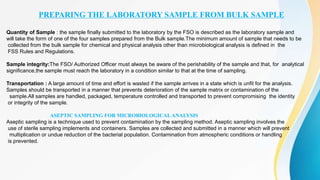 PREPARING THE LABORATORY SAMPLE FROM BULK SAMPLE
Quantity of Sample : the sample finally submitted to the laboratory by the FSO is described as the laboratory sample and
will take the form of one of the four samples prepared from the Bulk sample.The minimum amount of sample that needs to be
collected from the bulk sample for chemical and physical analysis other than microbiological analysis is defined in the
FSS Rules and Regulations.
Sample integrity:The FSO/ Authorized Officer must always be aware of the perishability of the sample and that, for analytical
significance,the sample must reach the laboratory in a condition similar to that at the time of sampling.
Transportation : A large amount of time and effort is wasted if the sample arrives in a state which is unfit for the analysis.
Samples should be transported in a manner that prevents deterioration of the sample matrix or contamination of the
sample.All samples are handled, packaged, temperature controlled and transported to prevent compromising the identity
or integrity of the sample.
ASEPTIC SAMPLING FOR MICROBIOLOGICAL ANALYSIS
Aseptic sampling is a technique used to prevent contamination by the sampling method. Aseptic sampling involves the
use of sterile sampling implements and containers. Samples are collected and submitted in a manner which will prevent
multiplication or undue reduction of the bacterial population. Contamination from atmospheric conditions or handling
is prevented.
 