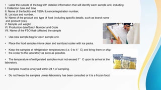 • Label the outside of the bag with detailed information that will identify each sample unit, including:
I. Collection date and time
II. Name of the facility and FSSAI Licence/registration number,
III. Lot size and number,
IV. Name of the product and type of food (including specific details, such as brand name
and product type),
V. Sample unit weight
VI. Production date/Batch Number and Code
VII. Name of the FSO that collected the sample
• Use new sample bag for each sample unit.
• Place the food samples into a clean and sanitized cooler with ice packs.
• Keep the samples at refrigeration temperatures (i.e. 0 to 4°C) and bring them or ship
• the cooler to the laboratory as soon as possible.
• The temperature of refrigerated samples must not exceed 7°C upon its arrival at the
laboratory.
• Samples must be analysed within 24 h of sampling.
• Do not freeze the samples unless laboratory has been consulted or it is a frozen food.
 