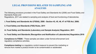 LEGAL PROVISIONS RELATED TO SAMPLING AND
ANALYSIS
The following provisions provided in the Food Safety and Standards Act (2006) and Food Safety and
Standards Rules and
Regulations, 2011 are related to sampling and analysis of food and functioning of laboratories.
i. Food Safety and Standards Act (FSSAI), 2006 - Section 43, 45, 46, 47 of FSS Act, 2006;
ii. Food Safety and Standards (FSS) Rules, 2011
iii. Food Safety and Standards (Laboratory and Sample Analysis) Regulation, 2011
iv. Food Safety and Standards (Recognition and Notification of Laboratories) Regulation,2018
Compliance to FSSAI : These samples are taken under formal enforcement and
regulatory compliance activities.
Compliance testing is a regulatory control measure to prevent the marketing or
remove from market a product known to be contaminated or adulterated.
 