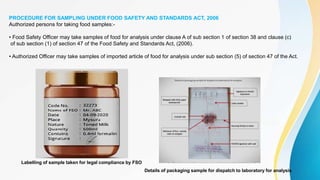 PROCEDURE FOR SAMPLING UNDER FOOD SAFETY AND STANDARDS ACT, 2006
Authorized persons for taking food samples:-
• Food Safety Officer may take samples of food for analysis under clause A of sub section 1 of section 38 and clause (c)
of sub section (1) of section 47 of the Food Safety and Standards Act, (2006).
• Authorized Officer may take samples of imported article of food for analysis under sub section (5) of section 47 of the Act.
Details of packaging sample for dispatch to laboratory for analysis
Labelling of sample taken for legal compliance by FSO
 