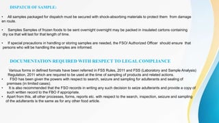 DISPATCH OF SAMPLE:
• All samples packaged for dispatch must be secured with shock-absorbing materials to protect them from damage
en route.
• Samples Samples of frozen foods to be sent overnight overnight may be packed in insulated cartons containing
dry ice that will last for that length of time.
• If special precautions in handling or storing samples are needed, the FSO/ Authorized Officer should ensure that
persons who will be handling the samples are informed.
DOCUMENTATION REQUIRED WITH RESPECT TO LEGAL COMPLIANCE
Various forms in defined formats have been referred in FSS Rules, 2011 and FSS (Laboratory and Sample Analysis)
Regulation, 2011 which are required to be used at the time of sampling of products and related actions.
• FSO has been given the powers with respect to search, seizure and sampling for adulterants and sealing of
premises (in limited cases).
• It is also recommended that the FSO records in writing any such decision to seize adulterants and provide a copy of
such written record to the FBO if appropriate.
• Apart from this, all other processes, forms, reports etc. with respect to the search, inspection, seizure and sampling
of the adulterants is the same as for any other food article.
 