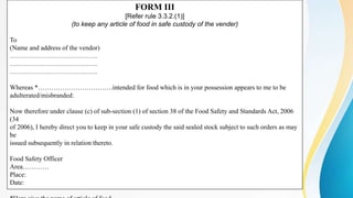 FORM III
[Refer rule 3.3.2.(1)]
(to keep any article of food in safe custody of the vender)
To
(Name and address of the vendor)
………………………………….
………………………………….
………………………………….
Whereas *…………………………….intended for food which is in your possession appears to me to be
adulterated/misbranded:
Now therefore under clause (c) of sub-section (1) of section 38 of the Food Safety and Standards Act, 2006
(34
of 2006), I hereby direct you to keep in your safe custody the said sealed stock subject to such orders as may
be
issued subsequently in relation thereto.
Food Safety Officer
Area…………
Place:
Date:
 