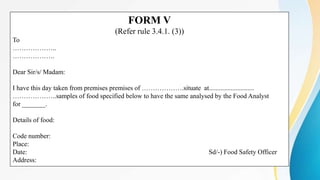 FORM V
(Refer rule 3.4.1. (3))
To
………………..
……………….
Dear Sir/s/ Madam:
I have this day taken from premises premises of ……………….situate at...........................
………………..samples of food specified below to have the same analysed by the Food Analyst
for _______.
Details of food:
Code number:
Place:
Date: Sd/-) Food Safety Officer
Address:
 