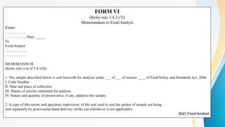 FORM VI
(Refer rule 3.4.3 (7))
Memorandum to Food Analyst
From:
……………..
…………….. Date: _____
To
Food Analyst
………………
……………..
MEMORANDUM
(Refer rule (v)a of 3.4.1(8))
1. The sample described below is sent herewith for analysis under ___ of ___ of section ____ of Food Safety and Standards Act, 2006
I. Code Number
II. Date and place of collection
III. Nature of articles submitted for analysis
IV. Nature and quantity of preservative, if any, added to the sample.
2. A copy of this memo and specimen impression, of the seal used to seal the packet of sample are being
sent separately by post/courier/hand delivery (strike out whichever is not applicable)
(Sd/) Food Analyst
 