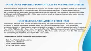 SAMPLING OF IMPORTED FOOD ARTICLES BY AUTHORISED OFFICER
Authorised officer at the ports shall conduct visual inspection and take the sample of import food products.The Authorised
Officer shall draw two parts of food sample of each description or measures (except for aseptic sealed packages);
and forward to the food analyst such quantity of sample as specified under the Food Safety and Standards (Laboratory
and Sample Analysis) Regulations, 2011. All the requirements of sampling, storage and transportation are the same as
described above for the FSO.
FOOD TESTING LABORATORIES UNDER FSSAI
Section 43 (1) of FSSAI, 2006, provides that the Food Authority may notify food laboratories and research institutions
accredited by National Accreditation Board for Testing and Calibration Laboratories (NABL), India or any other
accreditation agency for the purposes of carrying out analysis of samples by the Food Analysts under this Act. The testing
Form VII A in FSS Rules, 2011 Report of the Food Analyst;Form A in FSS (Laboratory and Sample Analysis) Regulation,
2011 Certificate of Analysis by the Referral Food Laboratory; Other Forms related to Samples Form B in FSS (Laboratory
and Sample Analysis) Regulation, 2011 Report of the Food Analyst.
Laboratories that analyse samples for legal compliance are:
• State Food/Public Health Laboratories
• Referral Food Laboratories
• FSSAI Notified Laboratories
• Mobile Food Testing Laborator
 