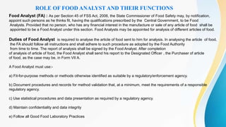 ROLE OF FOOD ANALYST AND THEIR FUNCTIONS
Food Analyst (FA) : As per Section 45 of FSS Act, 2006, the State Commissioner of Food Safety may, by notification,
appoint such persons as he thinks fit, having the qualifications prescribed by the Central Government, to be Food
Analysts. Provided that no person, who has any financial interest in the manufacture or sale of any article of food shall be
appointed to be a Food Analyst under this section. Food Analysts may be appointed for analysis of different articles of food.
Duties of Food Analyst is required to analyse the article of food sent to him for analysis. In analysing the article of food,
the FA should follow all instructions and shall adhere to such procedure as adopted by the Food Authority
from time to time. The report of analysis shall be signed by the Food Analyst. After completion
of analysis of article of food, the Food Analyst shall send his report to the Designated Officer , the Purchaser of article
of food, as the case may be, in Form VII A.
A Food Analyst must use:-
a) Fit-for-purpose methods or methods otherwise identified as suitable by a regulatory/enforcement agency.
b) Document procedures and records for method validation that, at a minimum, meet the requirements of a responsible
regulatory agency.
c) Use statistical procedures and data presentation as required by a regulatory agency.
d) Maintain confidentiality and data integrity
e) Follow all Good Food Laboratory Practices
 