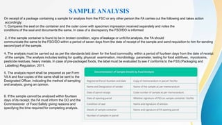 On receipt of a package containing a sample for analysis from the FSO or any other person the FA carries out the following and takes action
accordingly:
1. Compares the seal on the container and the outer cover with specimen impression received separately and notes the
conditions of the seal and documents the same. In case of a discrepancy the FSO/DO is informed
2. If the sample container is found to be in broken condition, signs of leakage or unfit for.analysis, the FA should
communicate the same to the FSO/DO within a period of seven days from the date of receipt of the sample and send requisition to him for sending
second part of the sample.
4. The analysis must be carried out as per the standards laid down for the food commodity, within a period of fourteen days from the date of receipt
of the sample. The analysis includes testing for quality, physical examination, microbiology parameter, testing for food additives, mycotoxins,
pesticide residues, heavy metals. In case of pre-packaged foods, the label must be evaluated to see if conforms to the FSS (Packaging and
Labelling) Regulation, 2011.
SAMPLE ANALYSIS
5. The analysis report shall be prepared as per Form
VII A and four copies of the same shall be sent to the
Designated Officer, indicating the method of sampling
and analysis, giving an opinion.
6. If the sample cannot be analysed within fourteen
days of its receipt, the FA must inform the DO and the
Commissioner of Food Safety giving reasons and
specifying the time required for completing analysis.
 