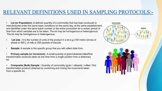 RELEVANT DEFINITIONS USED IN SAMPLING PROTOCOLS:-
• Lot (or Population) :A defined quantity of a commodity that has been produced or
manufactured under the same basic conditions on the same day, at the same establishment,
and identified under the same batch number or the entire production for a certain period of
time from which samples are to be taken. The lot may be homogenous or heterogenous.
The lot may be homogenous or heterogenous.
• Lot size : It is the number of units of the product in a lot e.g (100 metric tonnes of
wheat or 500 L of milk or 200 packets of biscuits
• Sample: A sample is the specific group that you will collect data from.
• Primary sample (or increment) : A small quantity of grain/oilseeds/milled/first
transformation products taken at one time from a single position from a stationary
lot.
• Composite (Bulk) Sample : Quantity of commodity (grain / oilseeds / milled / first
transformation product) obtained by combining and mixing the increments taken
from a specific lot.
 