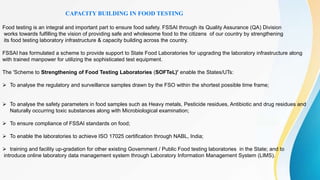 CAPACITY BUILDING IN FOOD TESTING
Food testing is an integral and important part to ensure food safety. FSSAI through its Quality Assurance (QA) Division
works towards fulfilling the vision of providing safe and wholesome food to the citizens of our country by strengthening
its food testing laboratory infrastructure & capacity building across the country.
FSSAI has formulated a scheme to provide support to State Food Laboratories for upgrading the laboratory infrastructure along
with trained manpower for utilizing the sophisticated test equipment.
The 'Scheme to Strengthening of Food Testing Laboratories (SOFTeL)' enable the States/UTs:
 To analyse the regulatory and surveillance samples drawn by the FSO within the shortest possible time frame;
 To analyse the safety parameters in food samples such as Heavy metals, Pesticide residues, Antibiotic and drug residues and
Naturally occurring toxic substances along with Microbiological examination;
 To ensure compliance of FSSAI standards on food;
 To enable the laboratories to achieve ISO 17025 certification through NABL, India;
 training and facility up-gradation for other existing Government / Public Food testing laboratories in the State; and to
introduce online laboratory data management system through Laboratory Information Management System (LIMS).
 