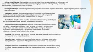 • Laboratory Sample : Representative quantity of commodity (grain/oilseeds/milled/
first transformation product/packages) obtained by division of the bulk sample and
intended for analysis finally submitted to the laboratory for analysis.
• Surveillance Sample : Taken as part of routine inspections or surveys to identify any
lack of compliance with state, federal or other laws and regulations.
• Representative (Random) sample : A sample in which the characteristics of the lot
from which it is drawn are maintained. It is in particular the case of a simple random
sample where each of the items or increments of the lot has been given the same
probability of entering the sample i.e. all elements in the lot have an equal and
independent chance of being included in the sample.
• Unit size : The particular food portion or container selected as a sample and from which one
or more units will be taken for analysis.
• Sampling plan : predetermined procedure for the selection, withdrawal, preservation,
transportation and preparation of the portions to be removed from a lot as a sample.
• Sampling procedure (or protocol) : operational requirements and / or instructions relating
to the use of a particular sampling plan (i.e., the instructions for the implementation of the
plan).
• Official (Legal) Sample : Sample taken in a manner so that it can serve as the basis for enforcement and/
or legal action and handled in a manner that preserves integrity as evidence including identity , ownership,
traceability and a clear record of chain of custody.
• Investigation Sample : Taken during a food safety inspection to document inspector observations, support regulatory actions or provide
other information.
 