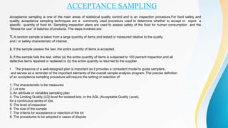 ACCEPTANCE SAMPLING
Acceptance sampling is one of the main areas of statistical quality control and is an inspection procedure.For food safety and
quality, acceptance sampling techniques are a commonly used procedure used to determine whether to accept or reject a
specific quantity of food lot. Sampling inspection plans are used to assess safety of the food for human consumption and the
“fitness for use” of batches of products. The steps involved are:
1. A random sample is taken from a large quantity of items and tested or measured relative to the quality
and / or safety characteristic of interest.
2. If the sample passes the test, the entire quantity of items is accepted.
3. If the sample fails the test, either (a) the entire quantity of items is subjected to 100 percent inspection and all
defective items repaired or replaced or (b) the entire quantity is returned to the supplier.
• The presence of a well-designed plan is important as it provides a consistent model to guide samplers,
and serves as a reminder of the important elements of the overall sample analysis program. The precise definition
of an acceptance sampling procedure will require the setting or selection of:
1. The characteristic to be measured
2. Lot size
3. An attribute or variables sampling plan
4. The Limiting Quality (LQ) level for isolated lots; or the AQL (Acceptable Quality Level),
for a continuous series of lots
5. The level of inspection
6. The size of the sample
7. The criteria for acceptance or rejection of the lot
8. The procedures to be adopted in cases of dispute
 