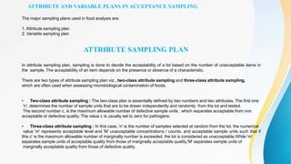 ATTRIBUTE AND VARIABLE PLANS IN ACCEPTANCE SAMPLING
The major sampling plans used in food analysis are:
1. Attribute sampling plan
2. Variable sampling plan
ATTRIBUTE SAMPLING PLAN
In attribute sampling plan, sampling is done to decide the acceptability of a lot based on the number of unacceptable items in
the sample. The acceptability of an item depends on the presence or absence of a characteristic.
There are two types of attribute sampling plan viz., two-class attribute sampling and three-class attribute sampling,
which are often used when assessing microbiological contamination of foods.
• Two-class attribute sampling : The two-class plan is essentially defined by two numbers and two attributes. The first one
'n', determines the number of sample units that are to be drawn independently and randomly from the lot and tested.
The second number c, is the maximum allowable number of defective sample units , which separates acceptable from non
acceptable or defective quality. The value c is usually set to zero for pathogens.
• Three-class attribute sampling : In this case, 'n' is the number of samples selected at random from the lot, the numerical
value 'm' represents acceptable level and 'M' unacceptable concentrations / counts, and acceptable sample units such that if
this c' is the maximum allowable number of marginally number is exceeded, the lot is considered as unacceptable.While 'm'
separates sample units of acceptable quality from those of marginally acceptable quality,'M' separates sample units of
marginally acceptable quality from those of defective quality.
 
