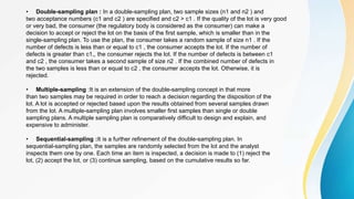 • Double-sampling plan : In a double-sampling plan, two sample sizes (n1 and n2 ) and
two acceptance numbers (c1 and c2 ) are specified and c2 > c1 . If the quality of the lot is very good
or very bad, the consumer (the regulatory body is considered as the consumer) can make a
decision to accept or reject the lot on the basis of the first sample, which is smaller than in the
single-sampling plan. To use the plan, the consumer takes a random sample of size n1 . If the
number of defects is less than or equal to c1 , the consumer accepts the lot. If the number of
defects is greater than c1,, the consumer rejects the lot. If the number of defects is between c1
and c2 , the consumer takes a second sample of size n2 . If the combined number of defects in
the two samples is less than or equal to c2 , the consumer accepts the lot. Otherwise, it is
rejected.
• Multiple-sampling :It is an extension of the double-sampling concept in that more
than two samples may be required in order to reach a decision regarding the disposition of the
lot. A lot is accepted or rejected based upon the results obtained from several samples drawn
from the lot. A multiple-sampling plan involves smaller first samples than single or double
sampling plans. A multiple sampling plan is comparatively difficult to design and explain, and
expensive to administer.
• Sequential-sampling :It is a further refinement of the double-sampling plan. In
sequential-sampling plan, the samples are randomly selected from the lot and the analyst
inspects them one by one. Each time an item is inspected, a decision is made to (1) reject the
lot, (2) accept the lot, or (3) continue sampling, based on the cumulative results so far.
 
