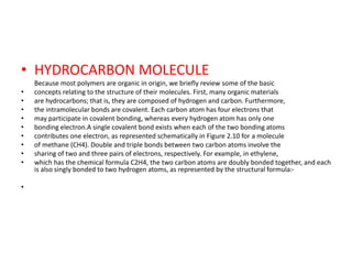 • HYDROCARBON MOLECULE
Because most polymers are organic in origin, we briefly review some of the basic
• concepts relating to the structure of their molecules. First, many organic materials
• are hydrocarbons; that is, they are composed of hydrogen and carbon. Furthermore,
• the intramolecular bonds are covalent. Each carbon atom has four electrons that
• may participate in covalent bonding, whereas every hydrogen atom has only one
• bonding electron.A single covalent bond exists when each of the two bonding atoms
• contributes one electron, as represented schematically in Figure 2.10 for a molecule
• of methane (CH4). Double and triple bonds between two carbon atoms involve the
• sharing of two and three pairs of electrons, respectively. For example, in ethylene,
• which has the chemical formula C2H4, the two carbon atoms are doubly bonded together, and each
is also singly bonded to two hydrogen atoms, as represented by the structural formula:-
•
 