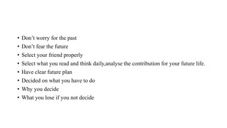 • Don’t worry for the past
• Don’t fear the future
• Select your friend properly
• Select what you read and think daily,analyse the contribution for your future life.
• Have clear future plan
• Decided on what you have to do
• Why you decide
• What you lose if you not decide
 