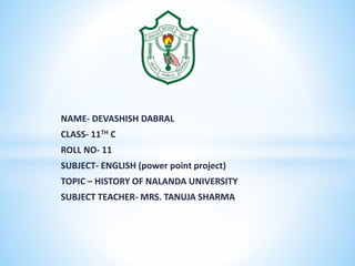NAME- DEVASHISH DABRAL
CLASS- 11TH C
ROLL NO- 11
SUBJECT- ENGLISH (power point project)
TOPIC – HISTORY OF NALANDA UNIVERSITY
SUBJECT TEACHER- MRS. TANUJA SHARMA
 