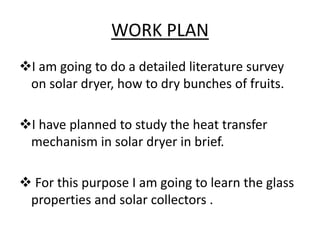 WORK PLAN
I am going to do a detailed literature survey
on solar dryer, how to dry bunches of fruits.
I have planned to ...