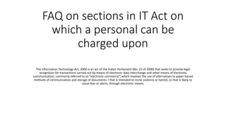 FAQ on sections in IT Act on
which a personal can be
charged upon
The Information Technology Act, 2000 is an act of the Indian Parliament (No. 21 of 2000) that seeks to provide legal
recognition for transactions carried out by means of electronic data interchange and other means of electronic
communication, commonly referred to as "electronic commerce", which involves the use of alternatives to paper-based
methods of communication and storage of documents. l that is intended to incite violence or hatred, or that is likely to
cause fear or alarm, through electronic means.
 