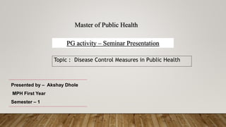 Topic : Disease Control Measures in Public Health
1
Master of Public Health
PG activity – Seminar Presentation
Presented by – Akshay Dhole
MPH First Year
Semester – 1
 