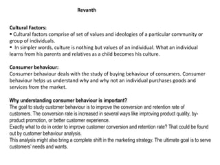 Cultural Factors:
 Cultural factors comprise of set of values and ideologies of a particular community or
group of individuals.
 In simpler words, culture is nothing but values of an individual. What an individual
learns from his parents and relatives as a child becomes his culture.
Consumer behaviour:
Consumer behaviour deals with the study of buying behaviour of consumers. Consumer
behaviour helps us understand why and why not an individual purchases goods and
services from the market.
Why understanding consumer behaviour is important?
The goal to study customer behaviour is to improve the conversion and retention rate of
customers. The conversion rate is increased in several ways like improving product quality, by-
product promotion, or better customer experience.
Exactly what to do in order to improve customer conversion and retention rate? That could be found
out by customer behaviour analysis.
This analysis might also bring a complete shift in the marketing strategy. The ultimate goal is to serve
customers’ needs and wants.
Revanth
 