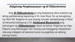 Kaligirang Pangkasaysayan ng El Filibusterismo
Ang El Filibusterismo ay ang ikalawang obra maestra ng
ating pambansang bayaning si Dr. Jose Rizal. Ito ay karugtong
ng Noli Me Tangere na una niyang isinulat. Ipinaliwanag ni Rizal
sa kanyang kaibigang si Dr. Ferdinand Blumentritt ang
kahulugan ng Filibusterismo. Ayon sa kanya, lingid pa sa mga
Pilipino ang kahulugan nito noong una hanggang masaksihan
nila ang malagim at kalunos-lunos na pagbitay sa tatlong
paring martir.
 