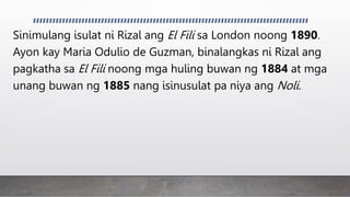 Sinimulang isulat ni Rizal ang El Fili sa London noong 1890.
Ayon kay Maria Odulio de Guzman, binalangkas ni Rizal ang
pagkatha sa El Fili noong mga huling buwan ng 1884 at mga
unang buwan ng 1885 nang isinusulat pa niya ang Noli.
 