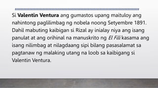 Si Valentin Ventura ang gumastos upang maituloy ang
nahintong paglilimbag ng nobela noong Setyembre 1891.
Dahil mabuting kaibigan si Rizal ay inialay niya ang isang
panulat at ang orihinal na manuskrito ng El Fili kasama ang
isang nilimbag at nilagdaang sipi bilang pasasalamat sa
pagtanaw ng malaking utang na loob sa kaibigang si
Valentin Ventura.
 