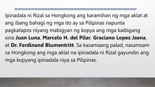 Ipinadala ni Rizal sa Hongkong ang karamihan ng mga aklat at
ang ibang bahagi ng mga ito ay sa Pilipinas napunta
pagkatapos niyang mabigyan ng kopya ang mga kaibigang
sina Juan Luna, Marcelo H. del Pilar, Graciano Lopez Jaena,
at Dr. Ferdinand Blumentritt. Sa kasamaang palad, nasamsam
sa Hongkong ang mga aklat na ipinadala ni Rizal gayundin ang
mga kopyang ipinadala niya sa Pilipinas.
 