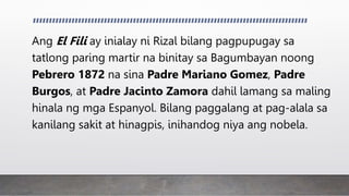 Ang El Fili ay inialay ni Rizal bilang pagpupugay sa
tatlong paring martir na binitay sa Bagumbayan noong
Pebrero 1872 na sina Padre Mariano Gomez, Padre
Burgos, at Padre Jacinto Zamora dahil lamang sa maling
hinala ng mga Espanyol. Bilang paggalang at pag-alala sa
kanilang sakit at hinagpis, inihandog niya ang nobela.
 