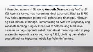 Inihambing naman ni Ginoong Ambeth Ocampo ang Noli sa El
Fili. Ayon sa kanya, mas maraming hindi isinama si Rizal sa El Fili.
May halos apatnapu’t pitong (47) pahina ang tinanggal, nilagyan
ng ekis, binura, at binago. Samantalang sa Noli Me Tangere ay ang
kabanata lamang tungkol kina Elias at Salome ang hindi niya
naisama sa pag-imprenta subalit buo ito at maaaring isalin at pag-
aralan din. Ayon din sa kanya, noong 1925, binili ng pamahalaan
ang orihinal na kopya ng nobela kay Valentin Ventura.
 