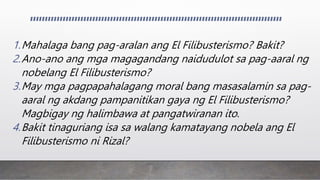 1.Mahalaga bang pag-aralan ang El Filibusterismo? Bakit?
2.Ano-ano ang mga magagandang naidudulot sa pag-aaral ng
nobelang El Filibusterismo?
3.May mga pagpapahalagang moral bang masasalamin sa pag-
aaral ng akdang pampanitikan gaya ng El Filibusterismo?
Magbigay ng halimbawa at pangatwiranan ito.
4.Bakit tinaguriang isa sa walang kamatayang nobela ang El
Filibusterismo ni Rizal?
 