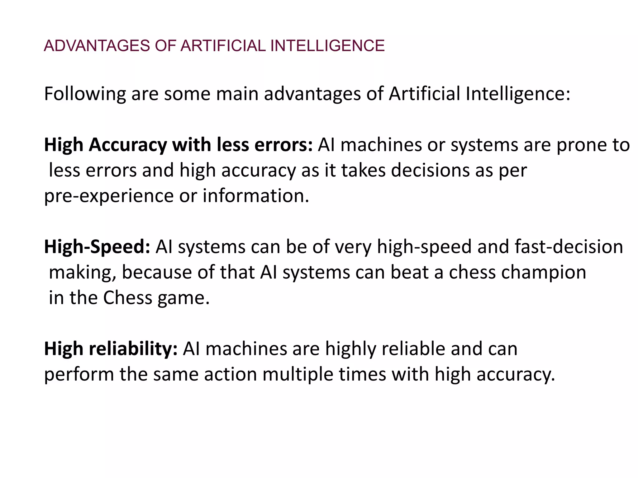 ADVANTAGES OF ARTIFICIAL INTELLIGENCE
Following are some main advantages of Artificial Intelligence:
High Accuracy with less errors: AI machines or systems are prone to
less errors and high accuracy as it takes decisions as per
pre-experience or information.
High-Speed: AI systems can be of very high-speed and fast-decision
making, because of that AI systems can beat a chess champion
in the Chess game.
High reliability: AI machines are highly reliable and can
perform the same action multiple times with high accuracy.
 