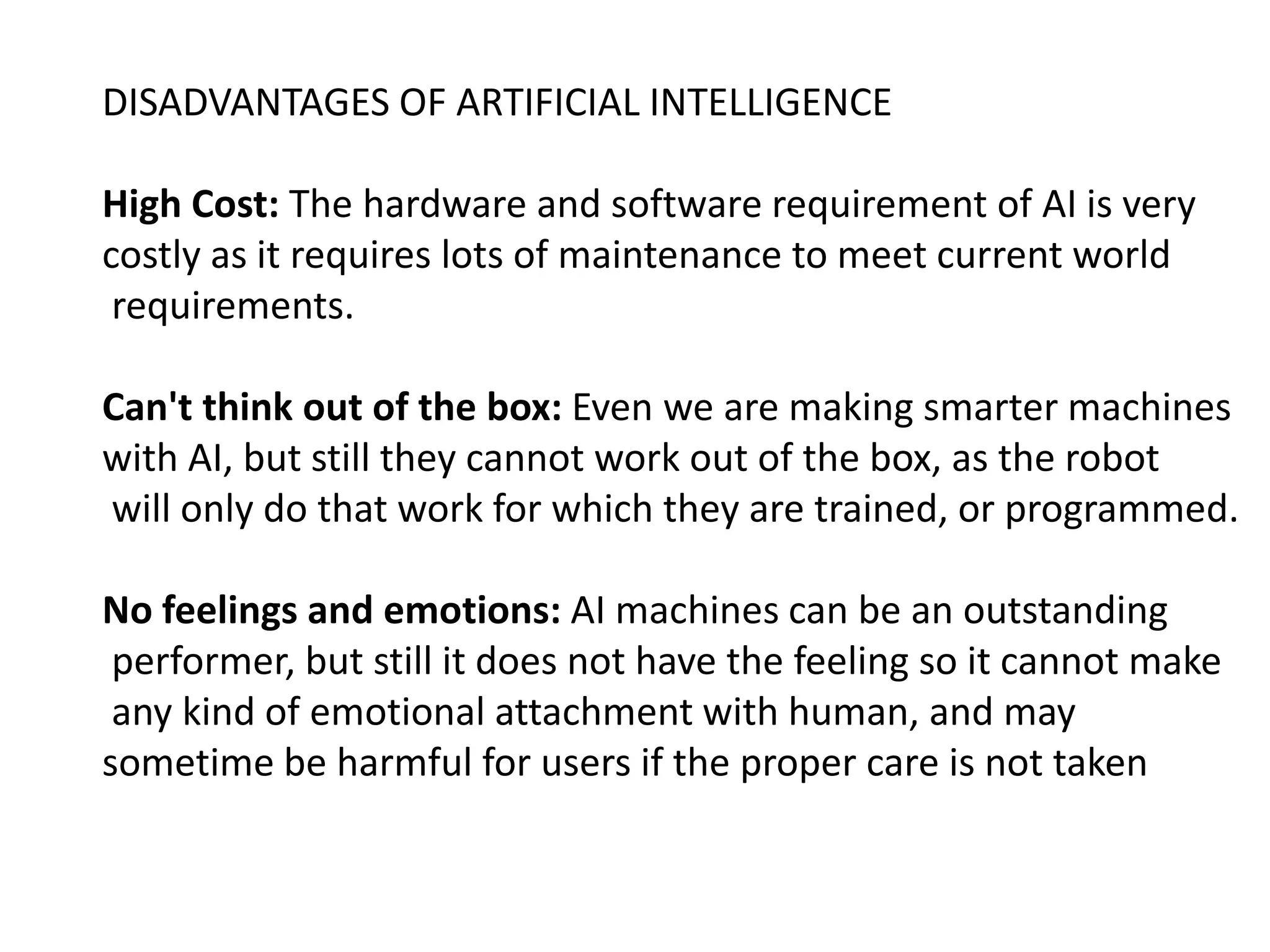 DISADVANTAGES OF ARTIFICIAL INTELLIGENCE
High Cost: The hardware and software requirement of AI is very
costly as it requires lots of maintenance to meet current world
requirements.
Can't think out of the box: Even we are making smarter machines
with AI, but still they cannot work out of the box, as the robot
will only do that work for which they are trained, or programmed.
No feelings and emotions: AI machines can be an outstanding
performer, but still it does not have the feeling so it cannot make
any kind of emotional attachment with human, and may
sometime be harmful for users if the proper care is not taken
 
