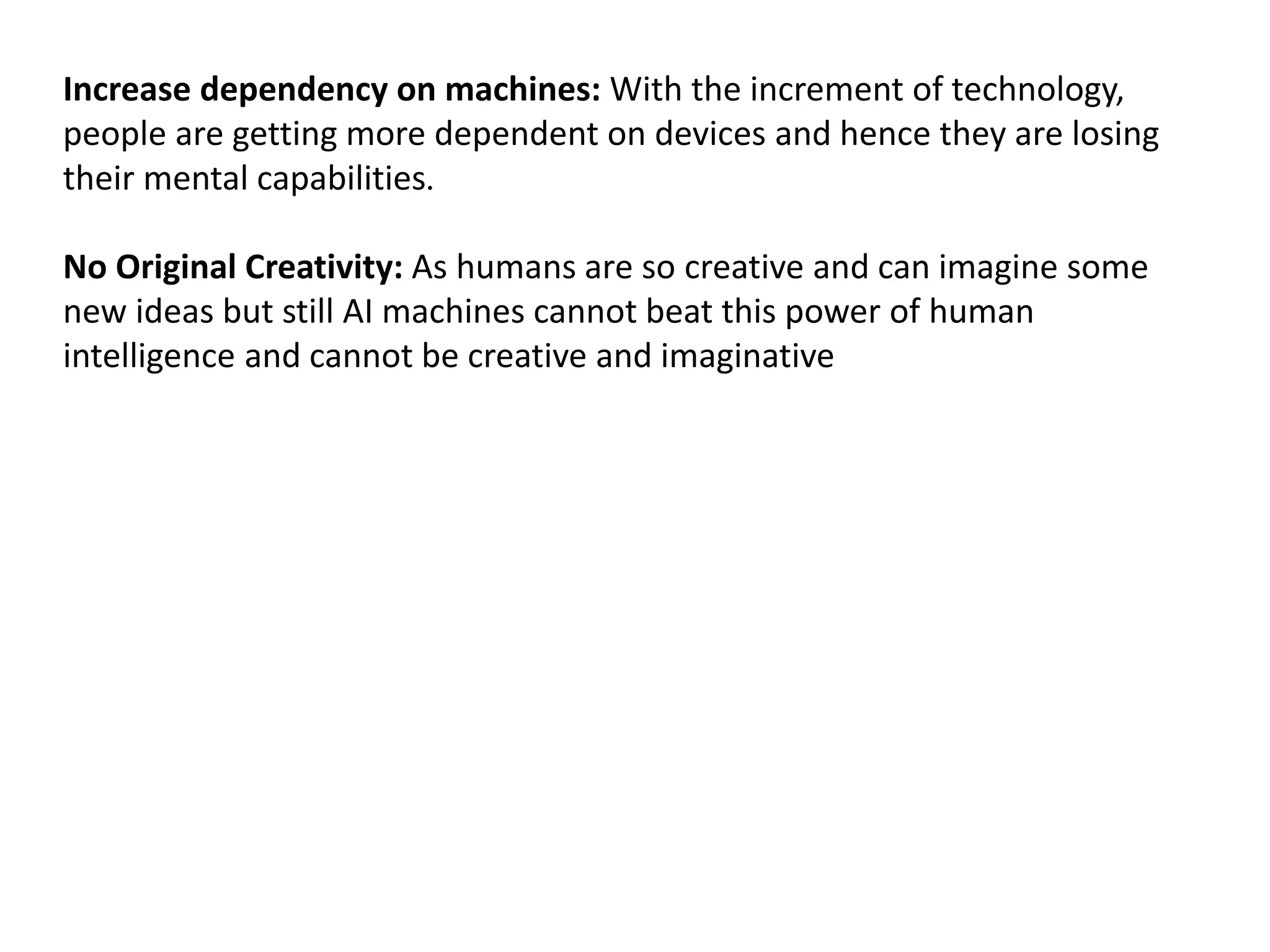 Increase dependency on machines: With the increment of technology,
people are getting more dependent on devices and hence they are losing
their mental capabilities.
No Original Creativity: As humans are so creative and can imagine some
new ideas but still AI machines cannot beat this power of human
intelligence and cannot be creative and imaginative
 