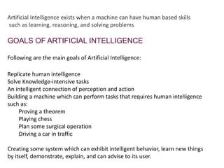 Artificial Intelligence exists when a machine can have human based skills
such as learning, reasoning, and solving problems
GOALS OF ARTIFICIAL INTELLIGENCE
Following are the main goals of Artificial Intelligence:
Replicate human intelligence
Solve Knowledge-intensive tasks
An intelligent connection of perception and action
Building a machine which can perform tasks that requires human intelligence
such as:
Proving a theorem
Playing chess
Plan some surgical operation
Driving a car in traffic
Creating some system which can exhibit intelligent behavior, learn new things
by itself, demonstrate, explain, and can advise to its user.
 