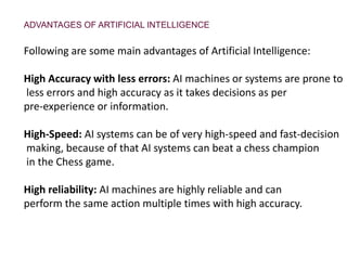 ADVANTAGES OF ARTIFICIAL INTELLIGENCE
Following are some main advantages of Artificial Intelligence:
High Accuracy with less errors: AI machines or systems are prone to
less errors and high accuracy as it takes decisions as per
pre-experience or information.
High-Speed: AI systems can be of very high-speed and fast-decision
making, because of that AI systems can beat a chess champion
in the Chess game.
High reliability: AI machines are highly reliable and can
perform the same action multiple times with high accuracy.
 