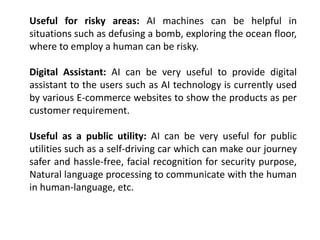 Useful for risky areas: AI machines can be helpful in
situations such as defusing a bomb, exploring the ocean floor,
where to employ a human can be risky.
Digital Assistant: AI can be very useful to provide digital
assistant to the users such as AI technology is currently used
by various E-commerce websites to show the products as per
customer requirement.
Useful as a public utility: AI can be very useful for public
utilities such as a self-driving car which can make our journey
safer and hassle-free, facial recognition for security purpose,
Natural language processing to communicate with the human
in human-language, etc.
 