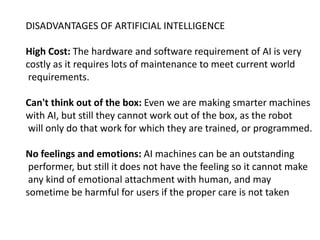 DISADVANTAGES OF ARTIFICIAL INTELLIGENCE
High Cost: The hardware and software requirement of AI is very
costly as it requires lots of maintenance to meet current world
requirements.
Can't think out of the box: Even we are making smarter machines
with AI, but still they cannot work out of the box, as the robot
will only do that work for which they are trained, or programmed.
No feelings and emotions: AI machines can be an outstanding
performer, but still it does not have the feeling so it cannot make
any kind of emotional attachment with human, and may
sometime be harmful for users if the proper care is not taken
 