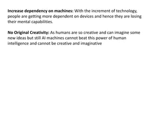 Increase dependency on machines: With the increment of technology,
people are getting more dependent on devices and hence they are losing
their mental capabilities.
No Original Creativity: As humans are so creative and can imagine some
new ideas but still AI machines cannot beat this power of human
intelligence and cannot be creative and imaginative
 