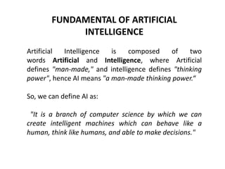FUNDAMENTAL OF ARTIFICIAL
INTELLIGENCE
Artificial Intelligence is composed of two
words Artificial and Intelligence, where Artificial
defines "man-made," and intelligence defines "thinking
power", hence AI means "a man-made thinking power.“
So, we can define AI as:
"It is a branch of computer science by which we can
create intelligent machines which can behave like a
human, think like humans, and able to make decisions."
 