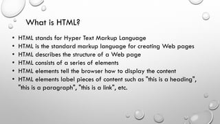 What is HTML?
• HTML stands for Hyper Text Markup Language
• HTML is the standard markup language for creating Web pages
• HTML describes the structure of a Web page
• HTML consists of a series of elements
• HTML elements tell the browser how to display the content
• HTML elements label pieces of content such as "this is a heading",
"this is a paragraph", "this is a link", etc.
 
