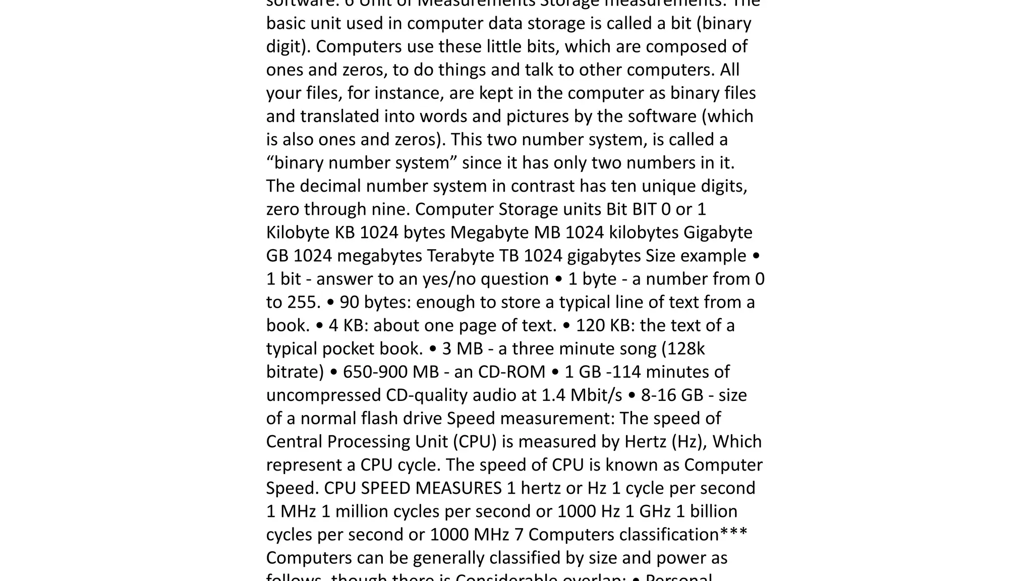 software. 6 Unit of Measurements Storage measurements: The
basic unit used in computer data storage is called a bit (binary
digit). Computers use these little bits, which are composed of
ones and zeros, to do things and talk to other computers. All
your files, for instance, are kept in the computer as binary files
and translated into words and pictures by the software (which
is also ones and zeros). This two number system, is called a
“binary number system” since it has only two numbers in it.
The decimal number system in contrast has ten unique digits,
zero through nine. Computer Storage units Bit BIT 0 or 1
Kilobyte KB 1024 bytes Megabyte MB 1024 kilobytes Gigabyte
GB 1024 megabytes Terabyte TB 1024 gigabytes Size example •
1 bit - answer to an yes/no question • 1 byte - a number from 0
to 255. • 90 bytes: enough to store a typical line of text from a
book. • 4 KB: about one page of text. • 120 KB: the text of a
typical pocket book. • 3 MB - a three minute song (128k
bitrate) • 650-900 MB - an CD-ROM • 1 GB -114 minutes of
uncompressed CD-quality audio at 1.4 Mbit/s • 8-16 GB - size
of a normal flash drive Speed measurement: The speed of
Central Processing Unit (CPU) is measured by Hertz (Hz), Which
represent a CPU cycle. The speed of CPU is known as Computer
Speed. CPU SPEED MEASURES 1 hertz or Hz 1 cycle per second
1 MHz 1 million cycles per second or 1000 Hz 1 GHz 1 billion
cycles per second or 1000 MHz 7 Computers classification***
Computers can be generally classified by size and power as
 