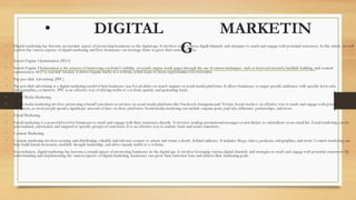 • DIGITAL MARKETIN
G
• Digital marketing has become an essential aspect of promoting businesses in the digital age. It involves using various digita
l channels and strategies to reach and engage with potential customers. In this article, we will
explore the various aspects of digital marketing and how businesses can leverage them to grow their customer base.
•
Search Engine Optimization (SEO)
• Search Engine Optimization is the process of improving a website's visibility on search engine result pages through the use of various techniques such as keyword research, backlink building, and content
optimization. SEO is essential because it drives organic traffic to a website, which leads to more opportunities for conversi
on.
• Pay-per-click Advertising (PPC)
• Pay-per-click advertising is a digital marketing model where businesses pay for ad clicks on search engines or social media platforms. It allows businesses to target specific audiences with specific keywords,
demographics, or interests. PPC is an effective way of driving traffic to a website quickly and generating leads.
• Social Media Marketing
• Social media marketing involves promoting a brand's products or services on social media platforms like Facebook, Instagram,and Twitter. Social media is an effective way to reach and engage with potential
customers, as most people spend a significant amount of time on these platforms. Social media marketing can include organic posts, paid ads, influencer partnerships, and more.
• Email Marketing
• Email marketing is a powerful tool for businesses to reach and engage with their customers directly. It involves sending promotional messages or newsletters to subscribers on an email list. Email marketing can be
personalized, automated, and targeted to specific groups of customers. It is an effective way to nurture leads and retain cus
tomers.
• Content Marketing
• Content marketing involves creating and distributing valuable and relevant content to attract and retain a clearly defined au
dience. It includes blogs, videos, podcasts, infographics, and more. Content marketing can
help build brand awareness, establish thought leadership, and drive organic traffic to a website.
• In conclusion, digital marketing has become a crucial aspect of promoting businesses in the digital age. It involves leveragi
ng various digital channels and strategies to reach and engage with potential customers. By
understanding and implementing the various aspects of digital marketing, businesses can grow their customer base and achievetheir marketing goals.
 